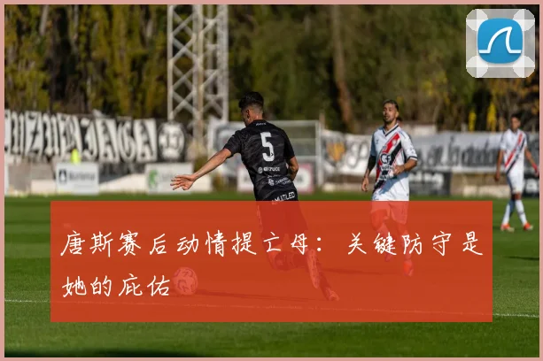 唐斯赛后动情提亡母:关键防守是她的庇佑