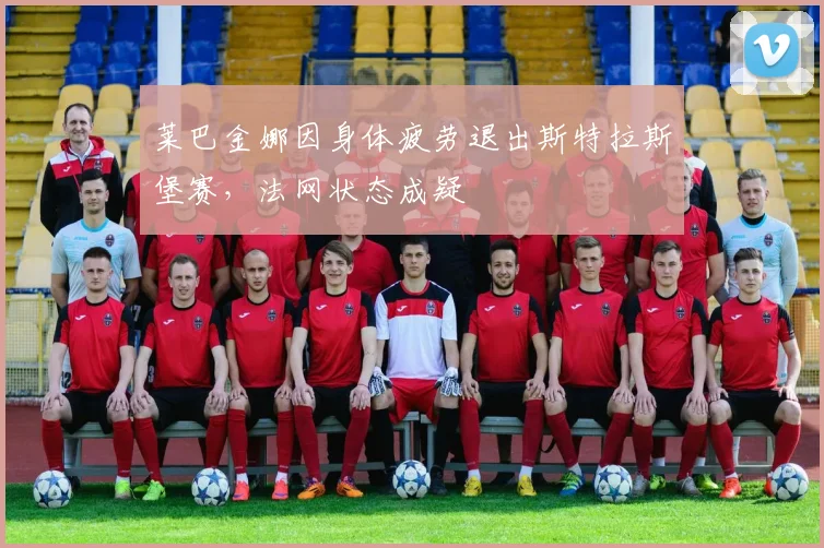 莱巴金娜因身体疲劳退出斯特拉斯堡赛，法网状态成疑